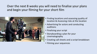 Over the next 8 weeks you will need to finalise your plans
and begin your filming for your short film
• Finding locations and assessing quality of
location & Assessing risks at the location
• Advertising for actors and conducting
auditions
• Finalising your script
• Storyboarding a plan for your
cinematography
• Creating call sheets and a script breakdown
• Filming your sequences
 