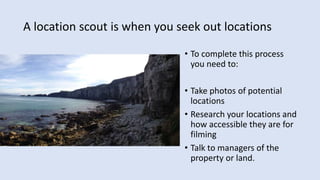 A location scout is when you seek out locations
• To complete this process
you need to:
• Take photos of potential
locations
• Research your locations and
how accessible they are for
filming
• Talk to managers of the
property or land.
 