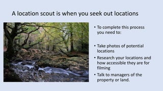 A location scout is when you seek out locations
• To complete this process
you need to:
• Take photos of potential
locations
• Research your locations and
how accessible they are for
filming
• Talk to managers of the
property or land.
 