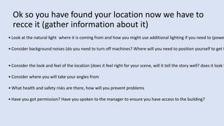 Ok so you have found your location now we have to
recce it (gather information about it)
• Look at the natural light where it is coming from and how you might use additional lighting if you need to (powe
• Consider background noises (do you need to turn off machines? Where will you need to position yourself to get t
• Consider the look and feel of the location (does it feel right for your scene, will it tell the story well? does it look t
• Consider where you will take your angles from
• What health and safety risks are there, how will you prevent problems
• Have you got permission? Have you spoken to the manager to ensure you have access to the building?
 