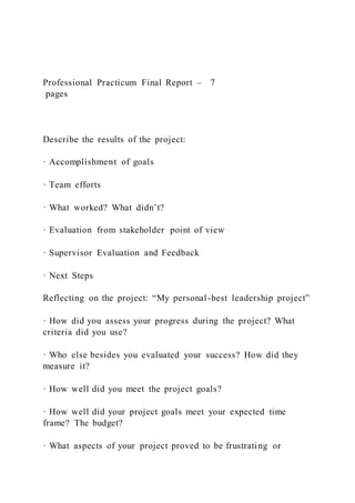 Professional Practicum Final Report – 7
pages
Describe the results of the project:
· Accomplishment of goals
· Team efforts
· What worked? What didn’t?
· Evaluation from stakeholder point of view
· Supervisor Evaluation and Feedback
· Next Steps
Reflecting on the project: “My personal-best leadership project”
· How did you assess your progress during the project? What
criteria did you use?
· Who else besides you evaluated your success? How did they
measure it?
· How well did you meet the project goals?
· How well did your project goals meet your expected time
frame? The budget?
· What aspects of your project proved to be frustrating or
 