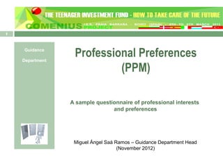 1



    Guidance

    Department
                  Professional Preferences
                           (PPM)

                 A sample questionnaire of professional interests
                                and preferences




                  Miguel Ángel Saá Ramos – Guidance Department Head
                                    (November 2012)
 