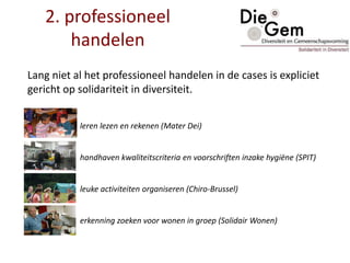2. professioneel
handelen
Lang niet al het professioneel handelen in de cases is expliciet
gericht op solidariteit in diversiteit.
leren lezen en rekenen (Mater Dei)
handhaven kwaliteitscriteria en voorschriften inzake hygiëne (SPIT)
leuke activiteiten organiseren (Chiro-Brussel)
erkenning zoeken voor wonen in groep (Solidair Wonen)
 