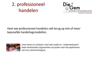2. professioneel
handelen
Heel wat professioneel handelen valt terug op min of meer
beproefde handelingsmodellen.
Leren lezen en schrijven: heel wat studie en –onderzoekswerk
waar leerkrachten argumenten uit putten voor het expliciteren
van hun interventielogica.
 