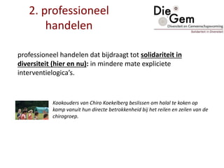 2. professioneel
handelen
professioneel handelen dat bijdraagt tot solidariteit in
diversiteit (hier en nu): in mindere mate expliciete
interventielogica’s.
Kookouders van Chiro Koekelberg beslissen om halal te koken op
kamp vanuit hun directe betrokkenheid bij het reilen en zeilen van de
chirogroep.
 