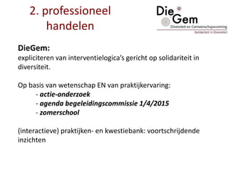 2. professioneel
handelen
DieGem:
expliciteren van interventielogica’s gericht op solidariteit in
diversiteit.
Op basis van wetenschap EN van praktijkervaring:
- actie-onderzoek
- agenda begeleidingscommissie 1/4/2015
- zomerschool
(interactieve) praktijken- en kwestiebank: voortschrijdende
inzichten
 