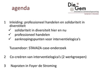 1 Inleiding: professioneel handelen en solidariteit in
diverstiteit
 solidariteit in diversiteit hier en nu
 professioneel handelen
 aanknopingspunten voor interventielogica’s
Tussendoor: STAVAZA case-onderzoek
2 Co-creëren van interventielogica’s (2 werkgroepen)
3 Napraten in Foyer de Stroming
agenda
 