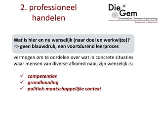 Wat is hier en nu wenselijk (naar doel en werkwijze)?
=> geen blauwdruk, een voortdurend leerproces
vermogen om te oordelen over wat in concrete situaties
waar mensen van diverse afkomst nabij zijn wenselijk is:
 competenties
 grondhouding
 politiek-maatschappelijke context
2. professioneel
handelen
 