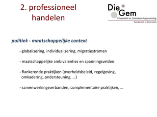 politiek - maatschappelijke context
- globalisering, individualisering, migratiestromen
- maatschappelijke ambivalenties en spanningsvelden
- flankerende praktijken (overheidsbeleid, regelgeving,
omkadering, ondersteuning, …)
- samenwerkingsverbanden, complementaire praktijken, …
2. professioneel
handelen
 