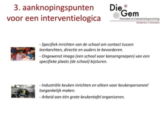 - Specifiek inrichten van de school om contact tussen
leerkarchten, directie en ouders te bevorderen.
- Ongewenst imago (een school voor kansengroepen) van een
specifieke plaats (de school) bijsturen.
- Industriële keuken inrichten en alleen voor keukenpersoneel
toegankelijk maken.
- Arbeid aan één grote keukentafel organiseren.
3. aanknopingspunten
voor een interventielogica
 