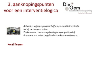 Arbeiders wijzen op voorschriften en kwaliteitscriteria
tot zij de normen halen.
Zoeken naar concrete oplossingen voor (culturele)
drempels om taken ongehinderd te kunnen uitvoeren.
3. aanknopingspunten
voor een interventielogica
Kwalificeren
 