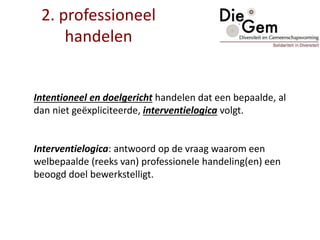 2. professioneel
handelen
Intentioneel en doelgericht handelen dat een bepaalde, al
dan niet geëxpliciteerde, interventielogica volgt.
Interventielogica: antwoord op de vraag waarom een
welbepaalde (reeks van) professionele handeling(en) een
beoogd doel bewerkstelligt.
 
