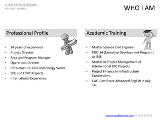 WHO I AM
• 14 years of experience
• Project Director
• Area and Program Manager
• Operations Director
• Infrastructure, Civil and Energy Works
• EPC and FIDIC Projects
• International Experience
Professional Profile Academic Training
• Master Science Civil Engineer
• PDD´14 (Executive Development Program)
at IESE
• Master in Project Management of
International EPC Projects
• Project Finance in Infrastructure
Concessions
• CAE. Certificate Advanced English in July-
14.
JUAN ZARAUZ PALMA
MSc CIVIL ENGINEER
juanzarauz@hotmail.com; +34 669 30 83 92
 