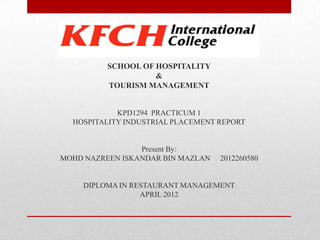 SCHOOL OF HOSPITALITY
&
TOURISM MANAGEMENT

KPD1294 PRACTICUM 1
HOSPITALITY INDUSTRIAL PLACEMENT REPORT

Present By:
MOHD NAZREEN ISKANDAR BIN MAZLAN

2012260580

DIPLOMA IN RESTAURANT MANAGEMENT
APRIL 2012

 