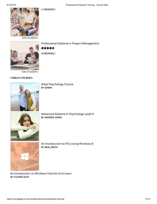 6/12/2019 Professional Presenter Training - Course Gate
https://coursegate.co.uk/course/professional-presenter-training/ 12/13
( 1 REVIEWS )
470 STUDENTS
( 6 REVIEWS )
Professional Diploma in Project Management
536 STUDENTS

VIDEO COURSES
Adult Psychology Course
BY ADMIN
Advanced Diploma in Psychology Level 4
BY ANDREW JONES
An Introduction to PCs Using Windows 8
BY NEAL SMITH
An Introduction to Windows Vista for End Users
BY COURSE GATE
 