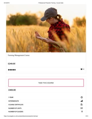 6/12/2019 Professional Presenter Training - Course Gate
https://coursegate.co.uk/course/professional-presenter-training/ 9/13
330
Farming Management Course
£249.00

£465.00
1 YEAR
INTERMEDIATE
COURSE CERTIFICATE
10NUMBER OF UNITS
0NUMBER OF QUIZZES
TAKE THIS COURSE
 