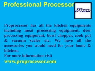 Professional Processor
Proprocessor has all the kitchen equipments
including meat processing equipment, deer
processing equipment, bowl chopper, cook pot
& vacuum sealer etc. We have all the
accessories you would need for your home &
kitchen.
For more information visit
www.proprocessor.com
 