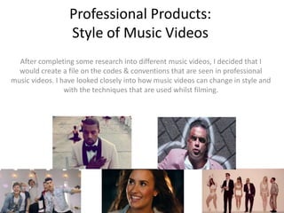 Professional Products:
Style of Music Videos
After completing some research into different music videos, I decided that I
would create a file on the codes & conventions that are seen in professional
music videos. I have looked closely into how music videos can change in style and
with the techniques that are used whilst filming.
 
