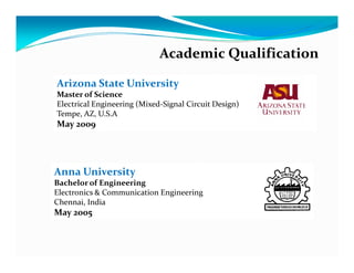 Academic Qualification

Arizona State University
Master of Science
Electrical Engineering (Mixed-Signal Circuit Design)
Tempe, AZ, U.S.A
May 2009




Anna University
Bachelor of Engineering
Electronics & Communication Engineering
Chennai, India
May 2005
 