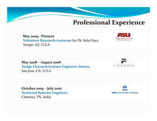 Professional Experience

May 2009 - Present
Volunteer Research Assistant for Dr. Sule Ozev,
Tempe, AZ, U.S.A



May 2008 – August 2008
Image Characterization Engineer-Intern,
San Jose, CA, U.S.A



October 2005 – July 2007
Assistant Systems Engineer,
Chennai, TN, India
 