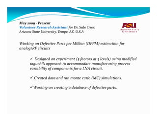 May 2009 - Present
Volunteer Research Assistant for Dr. Sule Ozev,
Arizona State University, Tempe, AZ, U.S.A


Working on Defective Parts per Million (DPPM) estimation for
analog/RF circuits

         Designed an experiment (5 factors at 3 levels) using modified
      taguchi’s approach to accommodate manufacturing process
      variability of components for a LNA circuit.

         Created data and ran monte carlo (MC) simulations.

        Working on creating a database of defective parts.
 