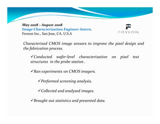 May 2008 – August 2008
Image Characterization Engineer-Intern,
Foveon Inc., San Jose, CA, U.S.A

Characterized CMOS image sensors to improve the pixel design and
the fabrication process.

      Conducted wafer-level characterization       on   pixel   test
    structures in the probe station .

      Ran experiments on CMOS imagers.

          Performed screening analysis.

          Collected and analyzed images.

      Brought out statistics and presented data.
 