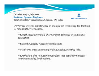 October 2005 – July 2007
Assistant Systems Engineer,
Tata Consultancy Services Ltd., Chennai, TN, India

Performed system maintenance in mainframe technology for Banking
& Financial Services client.

      Spearheaded several off-shore project deliveries with minimal
    task effort.

      Steered quarterly Releases/installations.

      Monitored smooth running of daily/weekly/monthly jobs.

      Sparked an idea to automate job flow that could save at least
    30 minutes a day for the client.
 