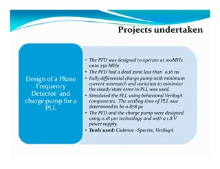 Projects undertaken


                    • The PFD was designed to operate at 100MHz
                      unto 250 MHz
                    • The PFD had a dead zone less than 0.16 ns
Design of a Phase   • Fully differential charge pump with minimum
                      current mismatch and variation to minimize
   Frequency          the steady state error in PLL was used.
  Detector and      • Simulated the PLL using behavioral VerilogA
charge pump for a     components. The settling time of PLL was
       PLL            determined to be 0.878 μs
                    • The PFD and the charge pump were designed
                      using 0.18 μm technology and with a 1.8 V
                      power supply.
                    • Tools used: Cadence –Spectre, VerilogA
 