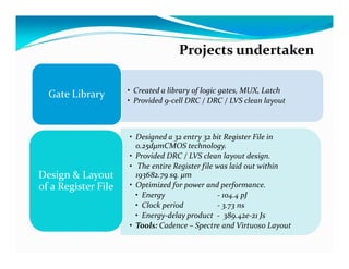 Projects undertaken

                     • Created a library of logic gates, MUX, Latch
  Gate Library
                     • Provided 9-cell DRC / DRC / LVS clean layout



                     • Designed a 32 entry 32 bit Register File in
                       0.25dμmCMOS technology.
                     • Provided DRC / LVS clean layout design.
                     • The entire Register file was laid out within
Design & Layout        193682.79 sq. μm
of a Register File   • Optimized for power and performance.
                       • Energy                 - 104.4 pJ
                       • Clock period           - 3.73 ns
                       • Energy-delay product - 389.42e-21 Js
                     • Tools: Cadence – Spectre and Virtuoso Layout
 