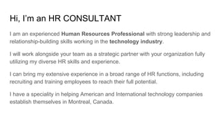 Hi, I’m an HR CONSULTANT
I am an experienced Human Resources Professional with strong leadership and
relationship-building skills working in the technology industry.
I will work alongside your team as a strategic partner with your organization fully
utilizing my diverse HR skills and experience.
I can bring my extensive experience in a broad range of HR functions, including
recruiting and training employees to reach their full potential.
I have a speciality in helping American and International technology companies
establish themselves in Montreal, Canada.
 