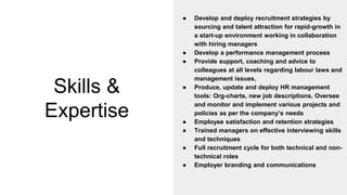 Skills &
Expertise
● Develop and deploy recruitment strategies by
sourcing and talent attraction for rapid-growth in
a start-up environment working in collaboration
with hiring managers
● Develop a performance management process
● Provide support, coaching and advice to
colleagues at all levels regarding labour laws and
management issues,
● Produce, update and deploy HR management
tools: Org-charts, new job descriptions, Oversee
and monitor and implement various projects and
policies as per the company’s needs
● Employee satisfaction and retention strategies
● Trained managers on effective interviewing skills
and techniques
● Full recruitment cycle for both technical and non-
technical roles
● Employer branding and communications
 
