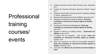 Professional
training
courses/
events
● Linkedin Innovation and the Talent Economy event, September
2011
● LinkedIn for Executive Recruiting: Beyond the Basics, August
2011
● Corporate Social Media Training-instructor marketing strategist
CT Moore, September 2011
● Montreal International Game Summit (MIGS), November 2011
● Résolution de problèmes et prise de décision, Ordre des
conseillers en ressources humaines agréés du Québec,
March 2012
● Coaching and Performance Management, Ordre des
conseillers en ressources humaines agréés du Québec,
April 2012
● Engagez et retenez vos meilleurs talents, – Événements les
Affaires, August, 2012
● La gestion de vos employés : votre succès!- Ordre des
conseillers en ressources humaines agréés du Québec,
October, 2012
● Gérer des personnes aux traits de personnalité particuliers-
Ordre des conseillers en ressources humaines agréés du
Québec, November 2014
● Took part in the Mission de recrutement Journées Québec à
Paris
 