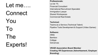 Let me….
Connect
You
To
The
Experts!
Professionals:
Loi de 1%
Financial Consultant
International Recruitment Specialist
Immigration Lawyer
Shared Workspaces
Commercial Real Estate
Technical:
Teams-as a Service (Technical Talent)
Pipeline Tools Development & Support (Video Games)
Software:
HRIS
Bamboo
Collage
GoCanvas
VR/AR Association Board Member
Creating VR Experiences (Advertisement, Employer
Branding)
 