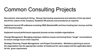 Common Consulting Projects
Recruitment, Interviewing & Hiring: Strong interviewing assessment and selection of the top talent
that fit the culture of the company. Establish HR policies and procedures as required.
Implement several HR softwares including HRIS (BambooHR) and time tracking tool Journyx and the
ATS Smartrecruiters.
Implement annual performance appraisal process across multiple organizations
Change Management: Managing employee relations issues and having those “tough” conversations
to ensure change incurs when required
Strategic Planning, People Management and Project Coordination : Workforce planning to ensure
the organization has the appropriate number of headcount for each project and the applicable talent
for the given requirement
 
