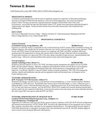 Terence D. Brown
11402 Hermosa Dr | Laurel, MD 20708 | (202) 215-0974 | tbrown4@gmail.com


  PROFESSIONAL PROFILE
  A Solutions-oriented professional with ten years of significant, progressive experience in information-technology,
  focusing on Enterprise/Global network operations, client/server-based applications, and custom development
  projects within a fast pace environment, experienced project manager in both military and civilian work
  environments, successfully led large and small project teams of 10+ people from requirements-gathering through to
  implementation and support. Strong oriented customer focus and solid communicator with exceptional team-
  building skills.

  EDUCATION
  University of Maryland University College —Masters of Science IT: Telecommunication Management 05/2010
  Morris College-Bachelor of Art: Liberal Studies 06/93

                                                PROFESSIONAL EXPERIENCE

  Analyst 2-Network:
  Constellation Energy Group Baltimore, MD                                                        08/2006-Present
  Functions as a Network Analyst 2 responsible for the overall monitoring of all IT systems within Constellation Energy and
  affiliate companies, this includes but not limited to data and voice circuits, external web sites and energy substation. Work
  closely with ITOC Analyst III and internal customers on complying with FERC and NERC standards, effectively
  communicated CIP requirements to internal and external clients/vendors through verbal and written correspondence.
  Worked under minimal to no supervision 90% of the time; taking ownership of night processes, reported problems and
  problem triage. Effectively escalated problems that required system expert and management input.

  Network Engineer:
  Summit Technology/Unisys, Reston VA                                                       06/2006-08/2006
  Worked as Network Engineer in Unisys' 24/7 NOC, providing network management and support services for DOH,
  DOD, and TSA Federal contracts. Operated, configured, and troubleshoot remote network devices such as Routers,
  Switches, UPS devices and NetBotz environmental and video monitoring devices using platforms such as HP
  Openview, CiscoWorks, SMARTs, Concord E-health, Scripter (company proprietary), APC UPS web management
  interface, identify and troubleshoot network and site equipment issues and document cases via Peregrine service
  Center ticketing system.

  NETWORK ADMINISTRATION:
  KMC Enterprise/ SUN Microsystems, Ashburn VA                                                09/2005-06/2006
  Monitored and manage customers across a wide spectrum of network platforms; i.e. Cisco (routers/switches), Windows
  Load Balancers, UNIX and Linux. Remediated issues between layers of the OSI model; i.e. Layer 1 (Physical) Layer 2
  (DataLink/MAC), Layer 3 (Network/Routing) and Layer 7 (Application/End User), Work Frame Relay link problems in
  US, UK and Latin American countries; give the DLCI/PVC (INACTIVE) number from network drawings/speared sheet
  and have either the telco restart the Frame Relay circuit from the switch or have the remote site contact restart the link from
  the router to get LMI’s sent again to make the PVC (ACTIVE).


  NETWORK ADMINISTRATION/ PC DESKTOP TECH                                                     07/2004- 09/2005
  Lockheed Martin/Federal Deposit Insurance Corp., Arlington, VA
  NASA Headquarters, Washington DC
  Supported over 5,000 users, both local and off-site, possess extensive experience with LAN, WAN network configurations
  and internal/external protocols; TCP/IP, EIGRP, BGP. Assisted in the implementation of new equipment such as routers,
  hubs, switches, associated cables, and other service equipment attached devices. Provided technical network support to
  Field Office Representatives (managers) of assigned sites, later transitioned to provide PC and MAC desktop support to
  users to resolve issues during the Microsoft refresh project.
 