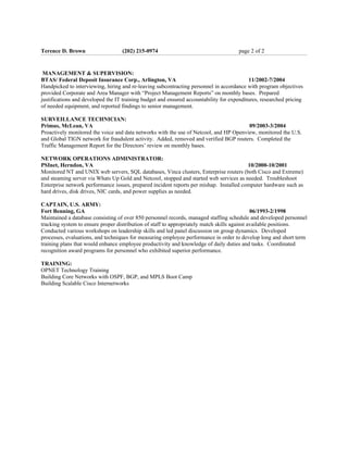 Terence D. Brown                   (202) 215-0974                                     page 2 of 2


 MANAGEMENT & SUPERVISION:
BTAS/ Federal Deposit Insurance Corp., Arlington, VA                                       11/2002-7/2004
Handpicked to interviewing, hiring and re-leaving subcontracting personnel in accordance with program objectives
provided Corporate and Area Manager with “Project Management Reports” on monthly bases. Prepared
justifications and developed the IT training budget and ensured accountability for expenditures, researched pricing
of needed equipment, and reported findings to senior management.

SURVEILLANCE TECHNICIAN:
Primus, McLean, VA                                                                      09/2003-3/2004
Proactively monitored the voice and data networks with the use of Netcool, and HP Openview, monitored the U.S.
and Global TIGN network for fraudulent activity. Added, removed and verified BGP routers. Completed the
Traffic Management Report for the Directors’ review on monthly bases.

NETWORK OPERATIONS ADMINISTRATOR:
PSInet, Herndon, VA                                                                      10/2000-10/2001
Monitored NT and UNIX web servers, SQL databases, Vinca clusters, Enterprise routers (both Cisco and Extreme)
and steaming server via Whats Up Gold and Netcool, stopped and started web services as needed. Troubleshoot
Enterprise network performance issues, prepared incident reports per mishap. Installed computer hardware such as
hard drives, disk drives, NIC cards, and power supplies as needed.

CAPTAIN, U.S. ARMY:
Fort Benning, GA                                                                              06/1993-2/1998
Maintained a database consisting of over 850 personnel records, managed staffing schedule and developed personnel
tracking system to ensure proper distribution of staff to appropriately match skills against available positions.
Conducted various workshops on leadership skills and led panel discussion on group dynamics. Developed
processes, evaluations, and techniques for measuring employee performance in order to develop long and short term
training plans that would enhance employee productivity and knowledge of daily duties and tasks. Coordinated
recognition award programs for personnel who exhibited superior performance.

TRAINING:
OPNET Technology Training
Building Core Networks with OSPF, BGP, and MPLS Boot Camp
Building Scalable Cisco Internetworks
 