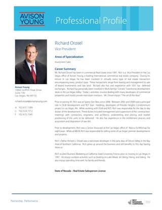 Partnership. Performance.
Professional Profile
Richard Orosel
Vice President
Areas of Specialization
Investment Sales
Career Summary
Mr. Richard Orosel has been in commercial Real Estate since 1997. Rich is a Vice President in the Las
Vegas office of Avison Young, a leading International commercial real estate company. During his
tenure in Las Vegas he has been involved in virtually every type of real estate transaction
encompassing every product type. These transactions range from leasing and management to sale
of leased investments and raw land. Richard also has vast experience with 1031 tax deferred
exchanges. Richard has personally been involved in Multi-family/ Condo/ Townhome development
deals in the Las Vegas Valley. Today’ s activities involve dealing with many developers of commercial
properties and mostly private real estate investors. Mr. Orosel enjoys “ The art of the deal.”
Prior to joining AY, Rich was at Sperry Van Ness since 2008. Between 2005 and 2008 took a principal
role in OLM development and RCF Starr Holdings, developers of Presidio Heights Condominium
project in Las Vegas, NV. While working with OLM and RCF, Rich was responsible for the day to day
duties of the development. These duties included management and supervision of the construction,
meetings with contractors, engineers, and architects, underwriting and pricing, and market
positioning of the units to be delivered. He also has experience in the entitlement process and
acquisition and disposition of raw dirt.
Prior to development, Rich was a Senior Associate at the Las Vegas office of Marcus & Millichap for
eight years. While at M& M, Rich was responsible for selling some of Las Vegas’ premier developments
and projects.
Rich’ s father Richard J. Orosel was a real estate developer in the early days of Silicon Valley in the Bay
Area of Northern California. Rich grew up around the business and still benefits to this day having
done so.
Rich studied Business Marketing at California State University Fresno prior to moving to Las Vegas in
1997. He enjoys outdoor activities such as boating on Lake Mead, Jet Skiing, hiking, and biking. He
also enjoys spending time with his family and friends.
State of Nevada – Real Estate Salesperson License
Avison Young
10845 Griffith Peak Drive
Suite 100
Las Vegas, NV 89135
richard.orosel@avisonyoung.com
d: 702.637.7289
c: 702.524.7212
f: 702.475.7545
 