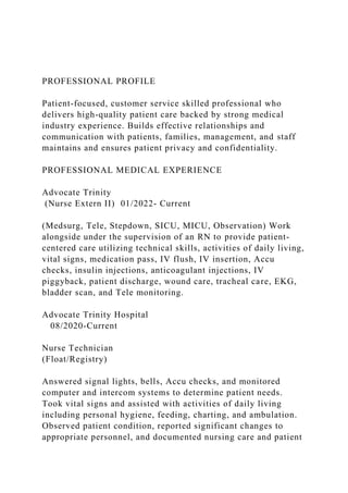 PROFESSIONAL PROFILE
Patient-focused, customer service skilled professional who
delivers high-quality patient care backed by strong medical
industry experience. Builds effective relationships and
communication with patients, families, management, and staff
maintains and ensures patient privacy and confidentiality.
PROFESSIONAL MEDICAL EXPERIENCE
Advocate Trinity
(Nurse Extern II) 01/2022- Current
(Medsurg, Tele, Stepdown, SICU, MICU, Observation) Work
alongside under the supervision of an RN to provide patient-
centered care utilizing technical skills, activities of daily living,
vital signs, medication pass, IV flush, IV insertion, Accu
checks, insulin injections, anticoagulant injections, IV
piggyback, patient discharge, wound care, tracheal care, EKG,
bladder scan, and Tele monitoring.
Advocate Trinity Hospital
08/2020-Current
Nurse Technician
(Float/Registry)
Answered signal lights, bells, Accu checks, and monitored
computer and intercom systems to determine patient needs.
Took vital signs and assisted with activities of daily living
including personal hygiene, feeding, charting, and ambulation.
Observed patient condition, reported significant changes to
appropriate personnel, and documented nursing care and patient
 