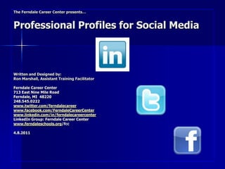 The Ferndale Career Center presents…



Professional Profiles for Social Media



Written and Designed by:
Ron Marshall, Assistant Training Facilitator

Ferndale Career Center
713 East Nine Mile Road
Ferndale, MI 48220
248.545.0222
www.twitter.com/ferndalecareer
www.facebook.com/FerndaleCareerCenter
www.linkedin.com/in/ferndalecareercenter
LinkedIn Group: Ferndale Career Center
www.ferndaleschools.org/fcc

4.8.2011
 