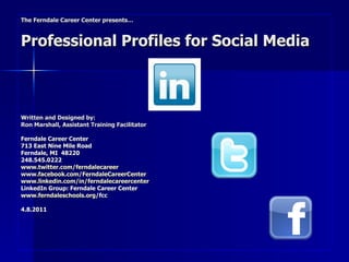 The Ferndale Career Center presents… Professional Profiles for Social Media Written and Designed by:  Ron Marshall, Assistant Training Facilitator Ferndale Career Center 713 East Nine Mile Road Ferndale, MI  48220 248.545.0222 www.twitter.com/ferndalecareer www.facebook.com/FerndaleCareerCenter   www.linkedin.com/in/ferndalecareercenter LinkedIn Group: Ferndale Career Center  www.ferndaleschools.org /fcc 4.8.2011 