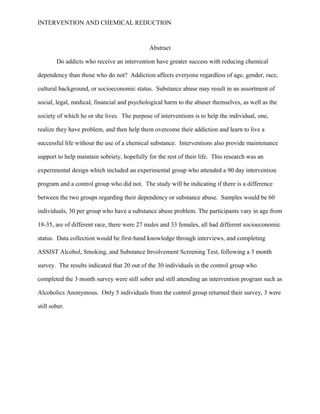 INTERVENTION AND CHEMICAL REDUCTION



                                              Abstract

        Do addicts who receive an intervention have greater success with reducing chemical

dependency than those who do not? Addiction affects everyone regardless of age, gender, race,

cultural background, or socioeconomic status. Substance abuse may result in an assortment of

social, legal, medical, financial and psychological harm to the abuser themselves, as well as the

society of which he or she lives. The purpose of interventions is to help the individual, one,

realize they have problem, and then help them overcome their addiction and learn to live a

successful life without the use of a chemical substance. Interventions also provide maintenance

support to help maintain sobriety, hopefully for the rest of their life. This research was an

experimental design which included an experimental group who attended a 90 day intervention

program and a control group who did not. The study will be indicating if there is a difference

between the two groups regarding their dependency or substance abuse. Samples would be 60

individuals, 30 per group who have a substance abuse problem. The participants vary in age from

18-35, are of different race, there were 27 males and 33 females, all had different socioeconomic

status. Data collection would be first-hand knowledge through interviews, and completing

ASSIST Alcohol, Smoking, and Substance Involvement Screening Test, following a 3 month

survey. The results indicated that 20 out of the 30 individuals in the control group who

completed the 3 month survey were still sober and still attending an intervention program such as

Alcoholics Anonymous. Only 5 individuals from the control group returned their survey, 3 were

still sober.
 