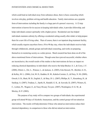 INTERVENTION AND CHEMICAL REDUCTION



which could lead an individual away from substance abuse, there is basic counseling which

involves role-play, problem solving and health education. Family interventions are a popular

form of interventions including the family is a huge part of a person’s recovery. A 12-step

intervention is known for its success in keeping individuals sober, it provides fellowship, and

helps individuals connect spiritually with a higher power. Residential care has helped

individuals maintain sobriety by offering a residential setting usually after rehab, to help prepare

them for a new life of living sober. Then of course, there is an inpatient drug treatment facility,

which usually requires anywhere form a 30 to 90 day stay, where the individuals receives help

through withdrawals, attends groups and individual counseling, and works on preparing

themselves in reentering society as a sober person. Much research has been done on all of the

above-mentioned forms of interventions. Though some have proved successful, whether others

are inconclusive, the overall results of the studies is that interventions do have an impact on

reducing chemical dependency in individuals who receive the help (Becker, S. J., & Curry, J. F.

(2008), Elliott, L., Orr, L., Watson, L., & Jackson, A. (2005), Fals-Stewart, W., Birchler, G. R.,

& Kelley, M. L. (2006), Litt, M. D., Kadden, R. M., Kabela-Cormier, E., & Petry, N. M. (2009),

Oswalt, S. B., Shutt, M. D., English, E., & Shay, D. L. (2007), Phillips, K. T., Rosenberg, H., &

Sanikop, A. (2007), Trudeau, L., Spoth, R., Randall, G. K., & Azevedo, K. (2007), Winters, K.

C., Leitten, W., Wagner, E., & Tracy OLeary Tevyaw. (2007), Washington, O. G. M., &

Moxley, D. P. (2003).

       The purpose of my study will to compare two groups of individuals, the experimental

group will attend 90 days of Alcoholic Anonymous, and the control group will not attend an

intervention. The results will help determine if those who attend an intervention reduce their

chemical dependency, in comparison to those who did not attend an intervention.
 