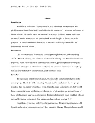 INTERVENTION AND CHEMICAL REDUCTION




                                             Method

Participants

       Would be 60 individuals, 30 per group who have a substance abuse problem. The

participants vary in age from 18-35, are of different race, there were 27 males and 33 females, all

had different socioeconomic status. Participants will be asked to attend a 90-day intervention

such as Alcoholics Anonymous, and give feedback on their thoughts of the success of the

program. The sample does need to be diverse, in order to collect the appropriate data on

interventions, and their success.

Instruments

       Data collection would be first-hand knowledge through interviews, and completing

ASSIST Alcohol, Smoking, and Substance Involvement Screening Test. Each individual would

require a 3 month follow up survey on their current situation, pertaining to their sobriety and

continuation of any type of intervention, or relapses, etc. Exclusion criteria would be anybody

that has never had any type of intervention, due to substance abuse.

Procedure

       This research is an experimental design, which includes an experimental group and a

control group. The study will be indicating if there is a difference between the two groups

regarding their dependency or substance abuse. The independent variables for my study would

be an experimental group who have received some sort of intervention, and a control group of

those who have never received an intervention. The dependent variable would be addicts who are

successful with interventions and show less chemical dependency (Argosy, 2012).

       I would have two groups with 30 people in each group. The experimental group would

be addicts who attend a group intervention 3 days a week for 90 days. The control group would
 