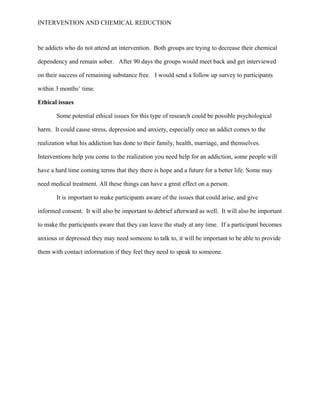 INTERVENTION AND CHEMICAL REDUCTION



be addicts who do not attend an intervention. Both groups are trying to decrease their chemical

dependency and remain sober. After 90 days the groups would meet back and get interviewed

on their success of remaining substance free. I would send a follow up survey to participants

within 3 months’ time.

Ethical issues

       Some potential ethical issues for this type of research could be possible psychological

harm. It could cause stress, depression and anxiety, especially once an addict comes to the

realization what his addiction has done to their family, health, marriage, and themselves.

Interventions help you come to the realization you need help for an addiction, some people will

have a hard time coming terms that they there is hope and a future for a better life. Some may

need medical treatment. All these things can have a great effect on a person.

       It is important to make participants aware of the issues that could arise, and give

informed consent. It will also be important to debrief afterward as well. It will also be important

to make the participants aware that they can leave the study at any time. If a participant becomes

anxious or depressed they may need someone to talk to, it will be important to be able to provide

them with contact information if they feel they need to speak to someone.
 