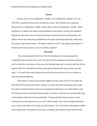 INTERVENTION AND CHEMICAL REDUCTION



                                              Results

       Because there are two independent variables, and on dependent variable, a two way

ANVOVA would have been used to calculate the results. This will allow for comparison

between the two independent variable, and the effect it had on the dependent variable. With a

hypothesis of; Addicts who attend a drug rehabilitation intervention will have less chemical

dependency than those who do not attend this type of intervention and a null hypothesis of;

Addicts who do not attend drug rehabilitation will remain chemically dependent, unlike those

who attend a type of intervention. The alpha would be set at 0.5, after figuring the degrees of

freedom and the mean square; an f test would be completed

                                            Discussion

         The results indicated that 20 out of the 30 individuals in the control group who

completed the three-month survey were still sober and still attending an intervention program

such as Alcoholics Anonymous. Seven were still abusing drugs and/ or alcohol, and three did not

respond. Only five individuals from the control group returned their survey, three were still

sober. It is found in this study and previous studies that interventions do have an impact on

reducing chemical addiction.

       Some threats to internal and external validity may have been, the level of comfort the

individual felt during the intervention, whether or not the individual participated, there could

have been an outside influence that was encouraging the individual to use. Other affects could

have been some sort of emotional trauma, death, loss of job, or was there an uncomfortable topic,

or did someone make them feel uncomfortable. Timing could have been an issue, was the

meeting too late in the afternoon or too early in the morning? Some of the younger individuals

may not feel comfortable if the setting was full of adults. One of the main confounding variables

could simply be the individual was not ready to recognize their disease or their need for help.
 