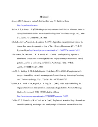References

Argosy. (2012). Research methods. Retrieved on May 29. Retrieved from

       http://myeclassonline.com

Becker, S. J., & Curry, J. F. (2008). Outpatient interventions for adolescent substance abuse: A

       quality of evidence review. Journal of Consulting and Clinical Psychology, 76(4), 531-

       543. doi:10.1037/0022-006X.76.4.531

Elliott, L., Orr, L., Watson, L., & Jackson, A. (2005). Secondary prevention interventions for

       young drug users: A systematic review of the evidence. Adolescence, 40(157), 1-22.

       Retrieved from http://search.proquest.com/docview/195944023?accountid=34899

Fals-Stewart, W., Birchler, G. R., & Kelley, M. L. (2006). Learning sobriety together: A

       randomized clinical trial examining behavioral couples therapy with alcoholic female

       patients. Journal of Consulting and Clinical Psychology, 74(3), 579-591.

       doi:10.1037/0022-006X.74.3.579

Litt, M. D., Kadden, R. M., Kabela-Cormier, E., & Petry, N. M. (2009). Changing network

       support for drinking: Network support project 2-year follow-up. Journal of Consulting

       and Clinical Psychology, 77(2), 229-242. doi:10.1037/a0015252

Oswalt, S. B., Shutt, M. D., English, E., & Shay, D. L. (2007). Did it work? examining the

       impact of an alcohol intervention on sanctioned college students. Journal of College

       Student Development, 48(5), 543-557. Retrieved from

       http://search.proquest.com/docview/195180492?accountid=34899

Phillips, K. T., Rosenberg, H., & Sanikop, A. (2007). English and American drug clients views

       of the acceptability, advantages, and disadvantages of treatment and harm reduction
 