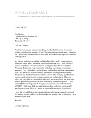 MI CH ELLE MCMA NUS
    3537 Cam Run Drive Lakeville, NY 14480 | 585/506 -7386 | michelle_mcmanus@hotmail.com




October 24, 2012


Erin Glanton
Coordinated Care Services, Inc.
1099 Jay St., Bldg. J
Rochester, NY 14611

Dear Ms. Glanton:

This letter is to express my interest in discussing the Dual Recovery Coordinator
position posted on your agency web site. The opportunity presented is very appealing,
and I believe that my experience and education will make me a competitive candidate
for this position.

My relevant qualifications include my BA in Psychology with a concentration in
Substance Abuse, with a graduation date of November 14 2012. Most recently, I
worked as Medicaid Service Coordinator for 10 years at the Arc of Livingston-
Wyoming. In this role, I was responsible for linkage and referral to community
resources. Here I refined my communication, multi-tasking and time management
skills. My duties also included monthly home visits, ensuring health and safety,
developed and maintained an Individualized Service Plan, attending monthly team
meetings, and maintaining client documentation and confidentiality. I have the
ability and knowledge to communicate with other service providers, and have built
positive, professional relationships with surrounding community agencies. I have
attended SPOA meetings with dual diagnosed consumers, and am familiar with
SAMHSA. With these skills and qualifications, along with other pertinent skills
noted on my resume, I believe I would be a great addition to your organization.

I hope that you will find my experience and interest intriguing enough to warrant a
face-to-face meeting, as I am confident that I could provide value to your agency as a
member of your team.

Sincerely,


Michelle McManus
 