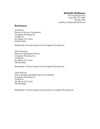 Michelle McManus
                                                             3537 Camp Run Drive
                                                              Lakeville, NY 14480
                                                                    585/506-7386
                                                   michelle_mcmanus@hotmail.com
REFERENCES:
Jen Warner
Director of Service Coordination
Livingston-Wyoming Arc
18 Main St
Mt. Morris, NY 14510
585/658-2828
Relationship: Previous supervisor at Livingston-Wyoming Arc


Deb Tuckerman
Director of Residential Services
Livingston-Wyoming Arc
18 Main St
Mt. Morris, NY 14510
585/658-2828
Relationship: Previous supervisor at Livingston-Wyoming Arc


Cathy Sullivan
Day, Community and Intake Services Coordinator
Livingston-Wyoming Arc
18 Main St
Mt. Morris, NY 14510
585/658-0200


Relationship: Previous supervisor and mentor at Livingston-Wyoming Arc
 