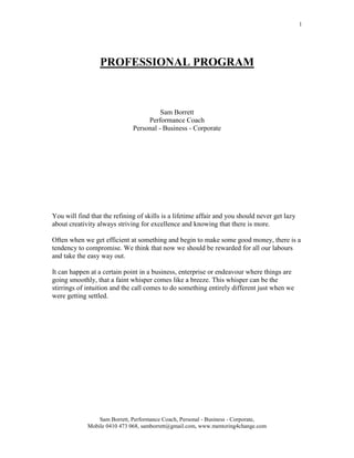 PROFESSIONAL PROGRAM<br />Sam Borrett<br />Performance Coach <br />Personal - Business - Corporate<br />You will find that the refining of skills is a lifetime affair and you should never get lazy about creativity always striving for excellence and knowing that there is more.<br />Often when we get efficient at something and begin to make some good money, there is a tendency to compromise. We think that now we should be rewarded for all our labours and take the easy way out.<br />It can happen at a certain point in a business, enterprise or endeavour where things are going smoothly, that a faint whisper comes like a breeze. This whisper can be the stirrings of intuition and the call comes to do something entirely different just when we were getting settled.<br />www.mentoring4change.com<br />PROFESSIONAL PROGRAM<br />Is this the most creative you can be?<br />One of the main difficulties in the sphere of creativity and the professional approach that goes with it is that you have to get the product out. The product can range from web designing tools, graphic creativity, sales products, music, law, a song or a new therapeutic tool. Whatever it is, the plain fact is that it has to be marketed.<br />Word of mouth about the talent someone has and the product someone else has is actually only the beginning of what is really a long production line or a continuing process and it sometimes leads to success and sometimes not. If the creativity is stuck then possibly there is pressure to survive sapping the creative juices or there could be shyness and reticence about self-promotion.<br />What can alleviate the tension is to collaborate with likeminded people and colleagues so you do not feel isolated and out of touch with your market. This collaboration can often give you the added stimulus needed to keep going when times look too dismal to contemplate.<br />One of the greatest impediments for the creative flow is the survival tension that accompanies our society, and the pressures of living in a small survival unit like a family, relationship or small group of friends. Whilst these units can be very nourishing, often the nourishment turns sour when the pressure is on to make ends meet or achieve more.<br />So, for a professional or creative approach to be successful, the survival heat needs to be off for a while. Creativity flows out of abundance and it is critical for the mind to be turned down or slowed down once in awhile. When this is achieved the creative or professional ideas can find an outlet or space for expression.<br />Creativity and professionalism can be like a roller coaster of excitement or like the eye of the cyclone. It is not a boring avenue and it can be realized; it just needs wings to fly.<br />Improving the Situation<br />The situation can be improved immediately by seeing what is needed for fulfilment. Often the ego drives us to do something or pursue some line of work we may not really want to do and at the time it even looks reasonable to us.  But ask yourself, “Is this really what I want to do?”<br />If your professional endeavour is really what you want to do there will be no hesitation to do whatever it takes to continue. You will wash windows, clean toilets, sell real estate or do anything else to give you the freedom to fulfil your passion. It has been found many times by many people that what looked like failure in the beginning was exactly what was needed to spur the person on.<br />If your enterprise has been under capitalised from the outset you may have to borrow money. This is not a step to be taken lightly or one for the faint hearted. When money has been borrowed it has to be paid back and this can bring its own inconceivable pressures.<br />When some financial burden is taken on it is important for you to have some physical, mental or emotional discipline to give distance from the intensity generated from being in debt. The emotional and mental toll, which relationships suffer from financial strain, is often too much for the relationship in the long run. It can have devastating effects so be aware. There are numerous ways to improve the situation in your professional or creative life and we will look at the problems and what can be done to rectify them.<br />Generally a more balanced outlook can immediately improve any situation and especially if that situation lies in the professional or the creative realm. Creative people have for hundreds of years been undervalued and appreciated only at the peak of rock glory, pop fame, or operatic excellence and in recent years, ballet and the arts. <br />If the creative urge is genuine the desire for fame or recognition will not play any real part in why you are doing the work. This can never be the reason for the creative urge and in fact the creativity itself is enough reward. The rest is persistence and perseverance. As Van Gough said about his work, “it is ninety percent perspiration and ten percent inspiration.”<br />Refining Skills<br />You will find that the refining of skills is a lifetime affair and you should never get lazy about creativity always striving for excellence and knowing that there is more.<br />Often when we get efficient at something and begin to make some good money, there is a tendency to compromise. We think that now we should be rewarded for all our labours and take the easy way out.<br />It is usually at this point in a business, enterprise or endeavour where things are going smoothly that a faint whisper comes like a breeze. This whisper can be the stirrings of intuition and the call comes to do something entirely different just when we were getting settled.<br />It is for each person to decide what is to be done. Some will settle for keeping the routine as this way has become efficient, easy and makes money. Others will go for the new and think to try a completely radical approach and one with some risk involved. It is wise to get feedback from friends or colleagues because at this stage you can settle for the old because it is convenient or you can go for the new even if the old is gold. <br />There is always someone who might be ready to take over from you now that you are ready to try something new. There is no need to sabotage yourself and remember the excitement and growth is in the process not in the achievement of some long forgotten ideal.<br />