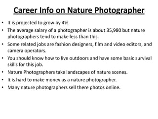 Career Info on Nature Photographer
• It is projected to grow by 4%.
• The average salary of a photographer is about 35,980 but nature
photographers tend to make less than this.
• Some related jobs are fashion designers, film and video editors, and
camera operators.
• You should know how to live outdoors and have some basic survival
skills for this job.
• Nature Photographers take landscapes of nature scenes.
• It is hard to make money as a nature photographer.
• Many nature photographers sell there photos online.
 